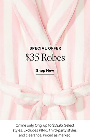 Special Offer. $35 Robes. Online only. Orig. up to $59.95. Select styles. Excludes PINK, third-party styles, and clearance. Priced as marked. Shop Now.
