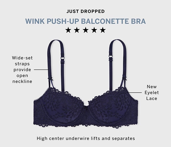 Just Dropped. 5 stars Wink Push Up Balconette Bra. Wide set straps provide open neckline. New Eyelet Lace High center underwire lifts and separates.