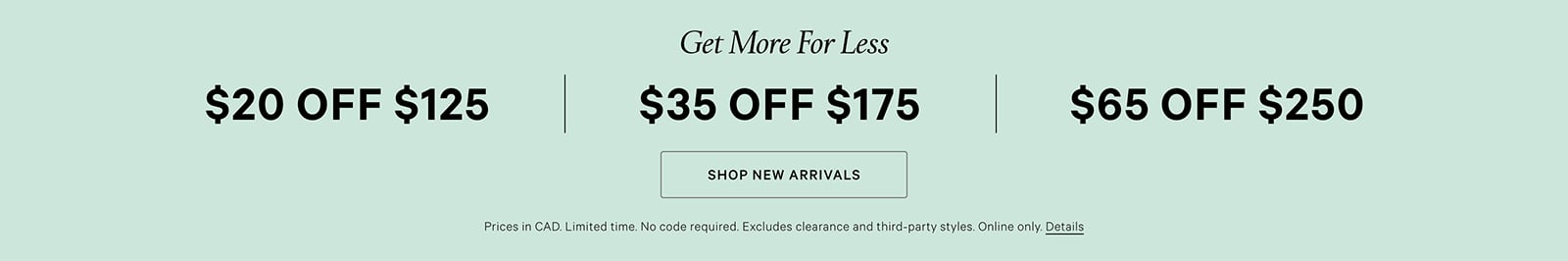 Get more for less. CAD $20 off CAD $125 , CAD $35 off CAD $175, CAD $65 off CAD $250. Limited time. No code required. Excludes clearance and third-party styles. Online Only. Click for details. Click to shop new arrivals.